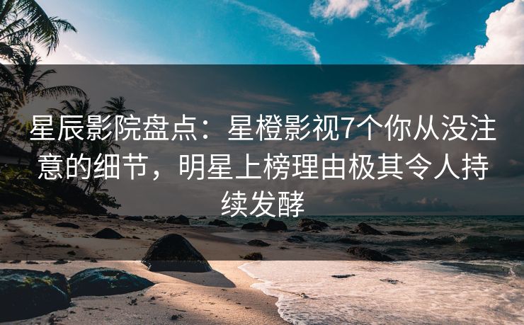 星辰影院盘点：星橙影视7个你从没注意的细节，明星上榜理由极其令人持续发酵