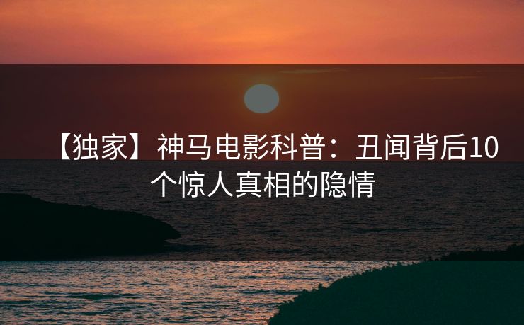 【独家】神马电影科普：丑闻背后10个惊人真相的隐情