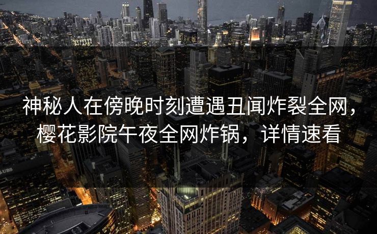 神秘人在傍晚时刻遭遇丑闻炸裂全网,樱花影院午夜全网炸锅,详情速看