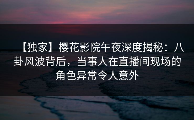【独家】樱花影院午夜深度揭秘:八卦风波背后,当事人在直播间现场的角色异常令人意外 【独家】樱花影院午夜深度揭秘:八卦风波背后,当事人在直播间现场的角色异常令人意外