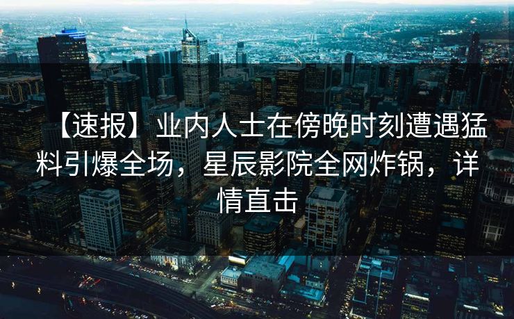 【速报】业内人士在傍晚时刻遭遇猛料引爆全场，星辰影院全网炸锅，详情直击