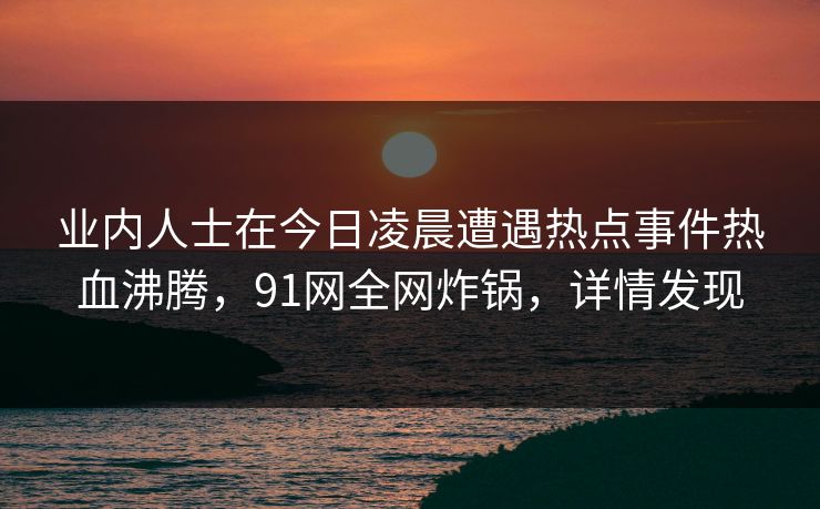 业内人士在今日凌晨遭遇热点事件热血沸腾，91网全网炸锅，详情发现