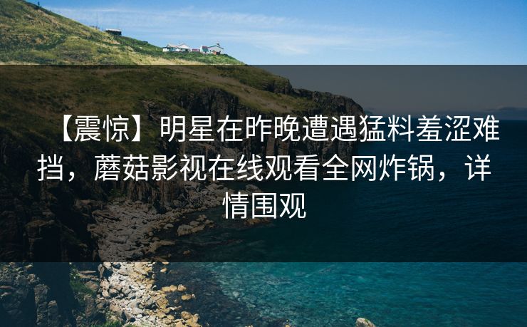 【震惊】明星在昨晚遭遇猛料羞涩难挡，蘑菇影视在线观看全网炸锅，详情围观