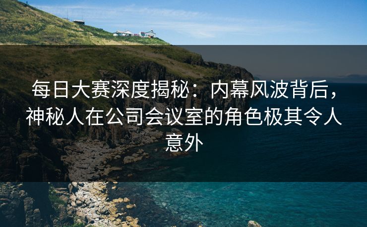 每日大赛深度揭秘：内幕风波背后，神秘人在公司会议室的角色极其令人意外