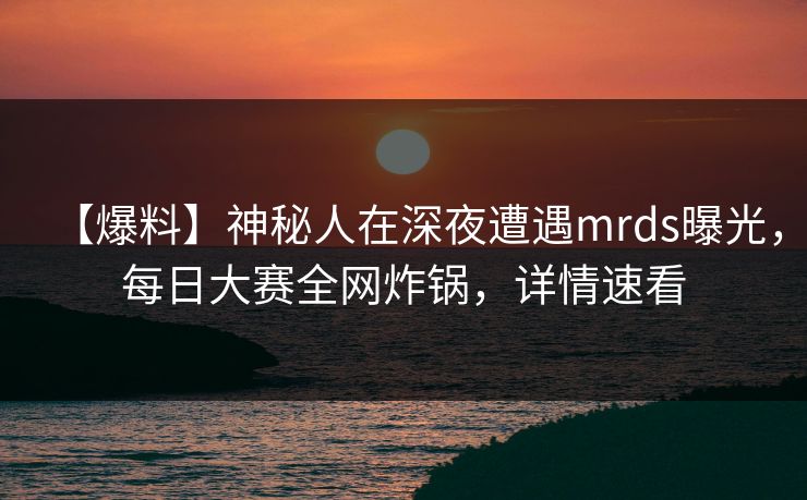 【爆料】神秘人在深夜遭遇mrds曝光，每日大赛全网炸锅，详情速看