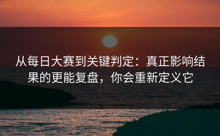 从每日大赛到关键判定：真正影响结果的更能复盘，你会重新定义它