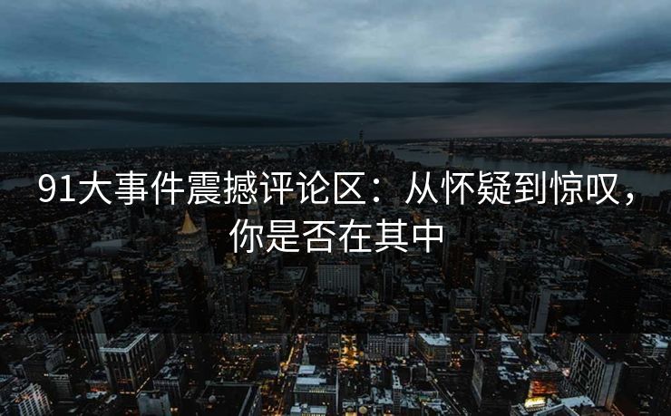 91大事件震撼评论区：从怀疑到惊叹，你是否在其中