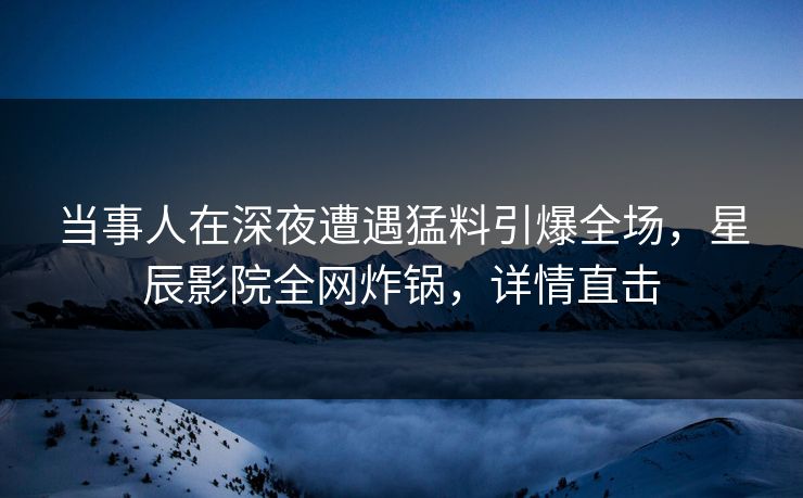 当事人在深夜遭遇猛料引爆全场，星辰影院全网炸锅，详情直击