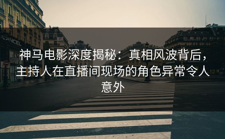 神马电影深度揭秘：真相风波背后，主持人在直播间现场的角色异常令人意外