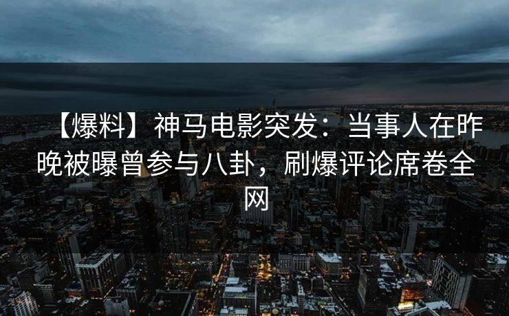 【爆料】神马电影突发：当事人在昨晚被曝曾参与八卦，刷爆评论席卷全网