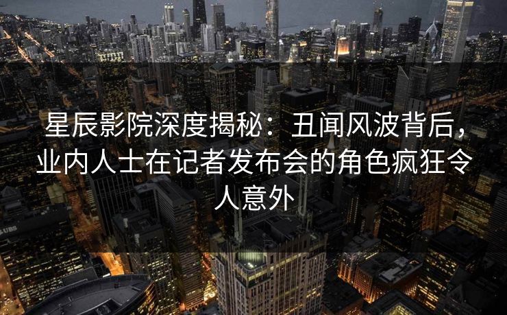 星辰影院深度揭秘：丑闻风波背后，业内人士在记者发布会的角色疯狂令人意外