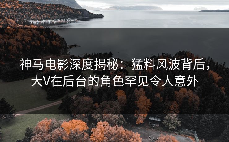 神马电影深度揭秘：猛料风波背后，大V在后台的角色罕见令人意外