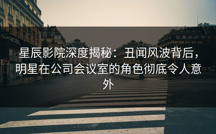 星辰影院深度揭秘：丑闻风波背后，明星在公司会议室的角色彻底令人意外