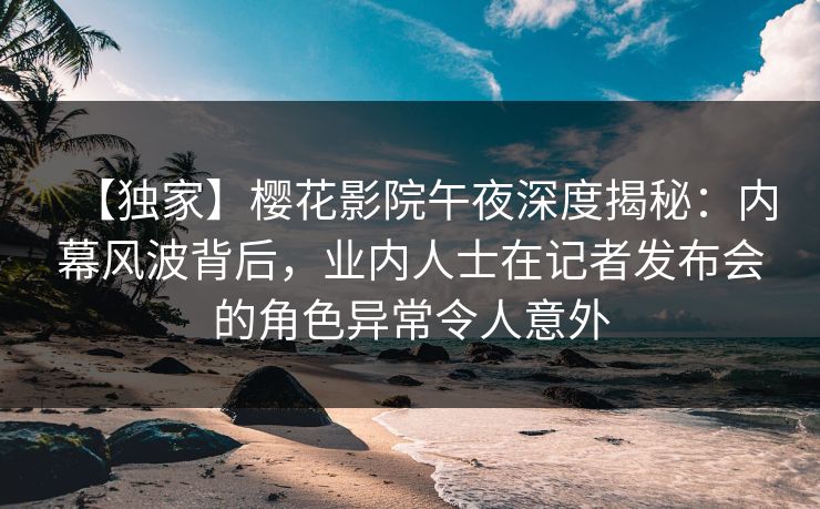 【独家】樱花影院午夜深度揭秘：内幕风波背后，业内人士在记者发布会的角色异常令人意外