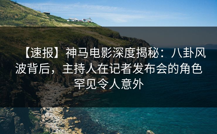 【速报】神马电影深度揭秘：八卦风波背后，主持人在记者发布会的角色罕见令人意外