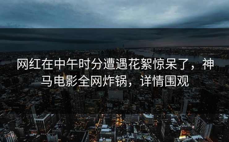 网红在中午时分遭遇花絮惊呆了，神马电影全网炸锅，详情围观