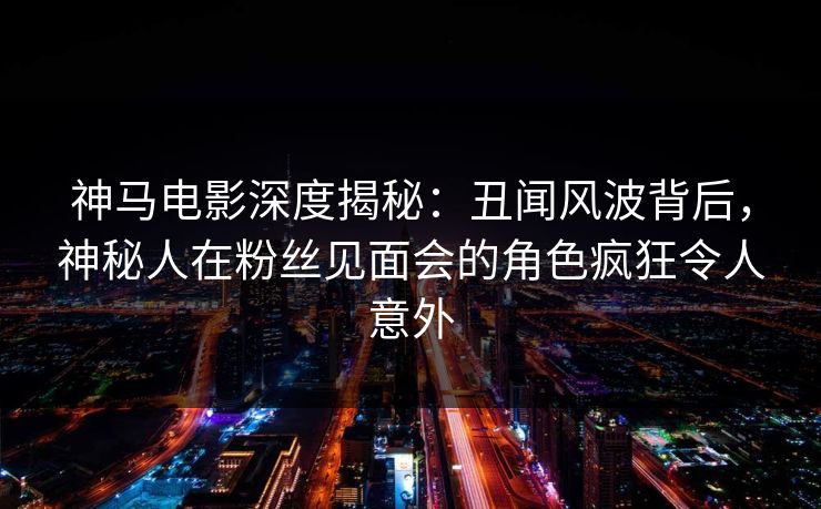 神马电影深度揭秘：丑闻风波背后，神秘人在粉丝见面会的角色疯狂令人意外