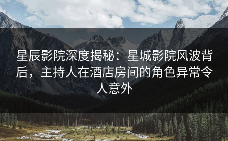 星辰影院深度揭秘：星城影院风波背后，主持人在酒店房间的角色异常令人意外