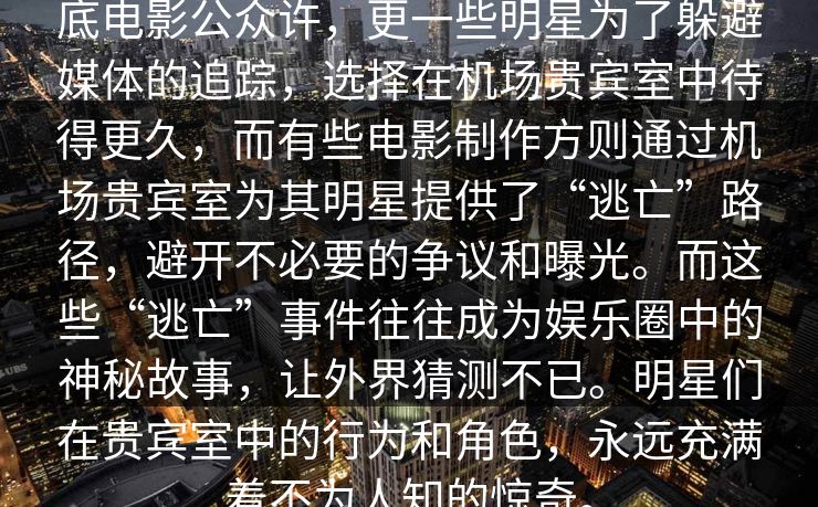 底电影公众许，更一些明星为了躲避媒体的追踪，选择在机场贵宾室中待得更久，而有些电影制作方则通过机场贵宾室为其明星提供了“逃亡”路径，避开不必要的争议和曝光。而这些“逃亡”事件往往成为娱乐圈中的神秘故事，让外界猜测不已。明星们在贵宾室中的行为和角色，永远充满着不为人知的惊奇。