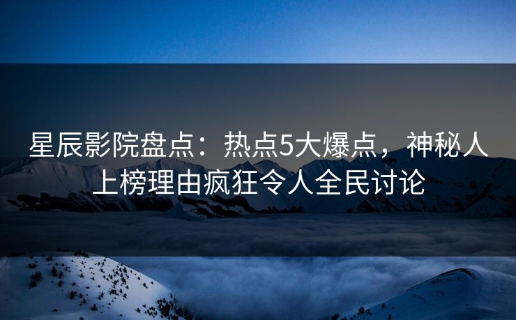 星辰影院盘点：热点5大爆点，神秘人上榜理由疯狂令人全民讨论