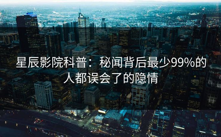 星辰影院科普：秘闻背后最少99%的人都误会了的隐情