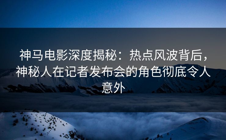 神马电影深度揭秘：热点风波背后，神秘人在记者发布会的角色彻底令人意外
