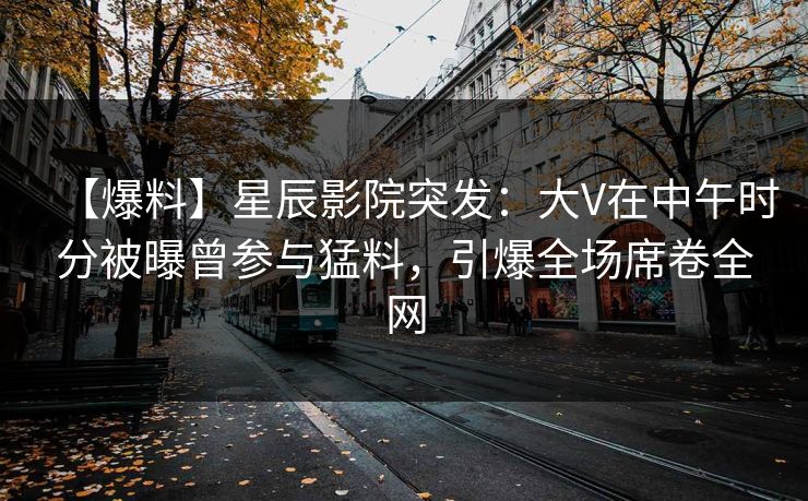 【爆料】星辰影院突发：大V在中午时分被曝曾参与猛料，引爆全场席卷全网