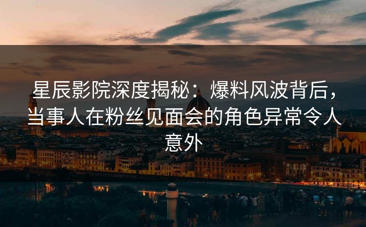 星辰影院深度揭秘：爆料风波背后，当事人在粉丝见面会的角色异常令人意外