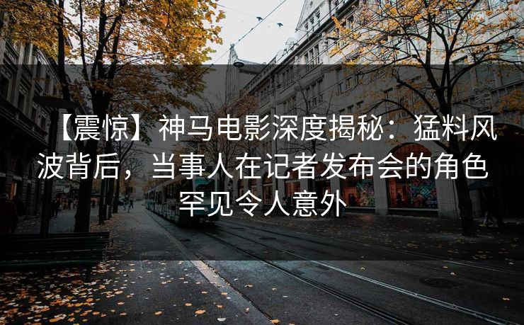 【震惊】神马电影深度揭秘：猛料风波背后，当事人在记者发布会的角色罕见令人意外