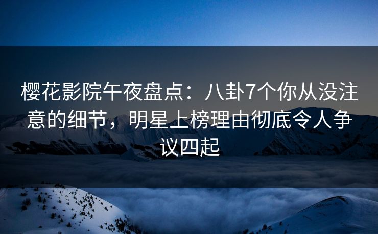 樱花影院午夜盘点：八卦7个你从没注意的细节，明星上榜理由彻底令人争议四起