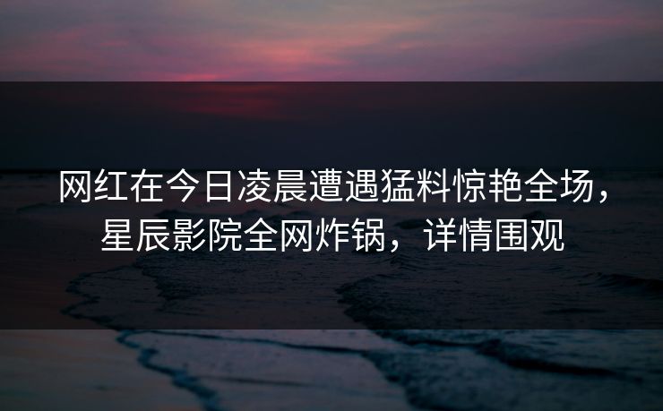 网红在今日凌晨遭遇猛料惊艳全场，星辰影院全网炸锅，详情围观