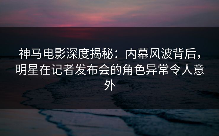 神马电影深度揭秘：内幕风波背后，明星在记者发布会的角色异常令人意外