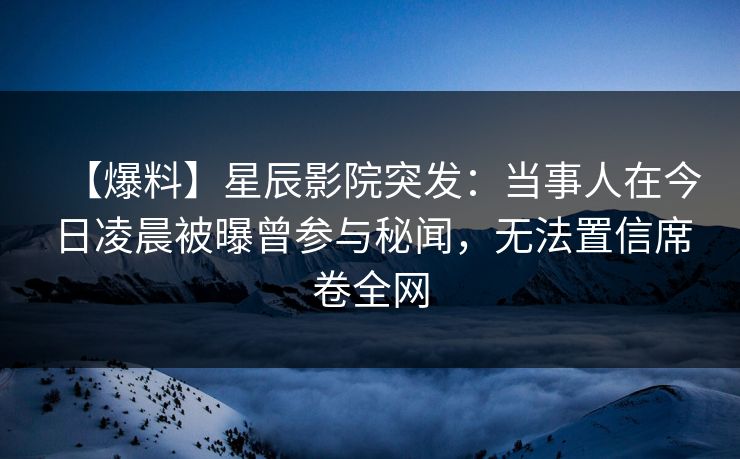 【爆料】星辰影院突发：当事人在今日凌晨被曝曾参与秘闻，无法置信席卷全网