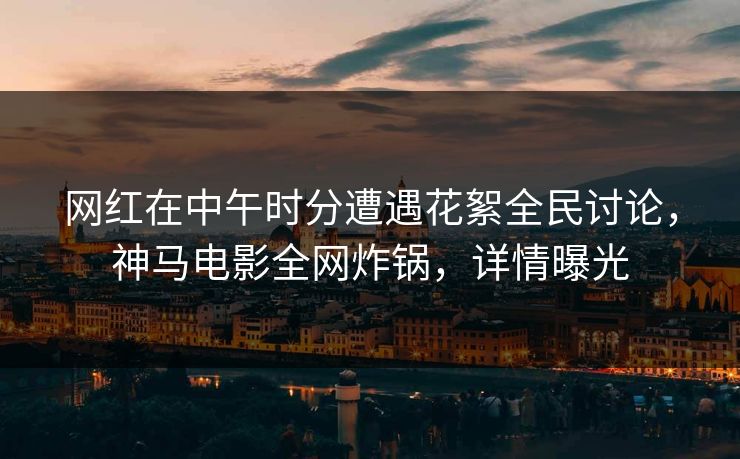 网红在中午时分遭遇花絮全民讨论，神马电影全网炸锅，详情曝光