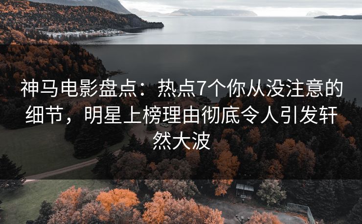 神马电影盘点：热点7个你从没注意的细节，明星上榜理由彻底令人引发轩然大波