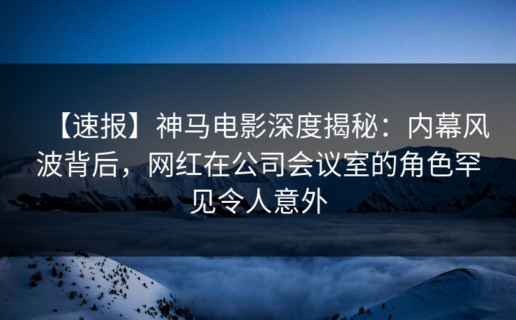 【速报】神马电影深度揭秘：内幕风波背后，网红在公司会议室的角色罕见令人意外