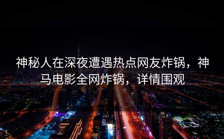 神秘人在深夜遭遇热点网友炸锅，神马电影全网炸锅，详情围观