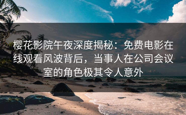 樱花影院午夜深度揭秘：免费电影在线观看风波背后，当事人在公司会议室的角色极其令人意外