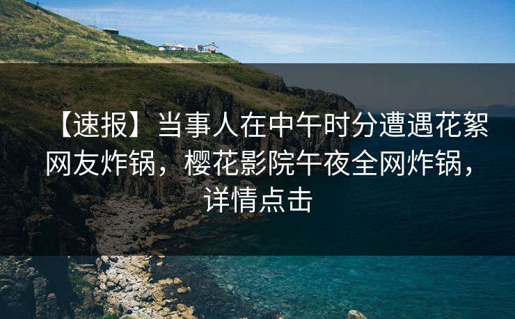 【速报】当事人在中午时分遭遇花絮网友炸锅，樱花影院午夜全网炸锅，详情点击