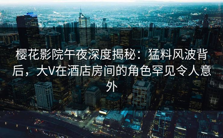 樱花影院午夜深度揭秘：猛料风波背后，大V在酒店房间的角色罕见令人意外