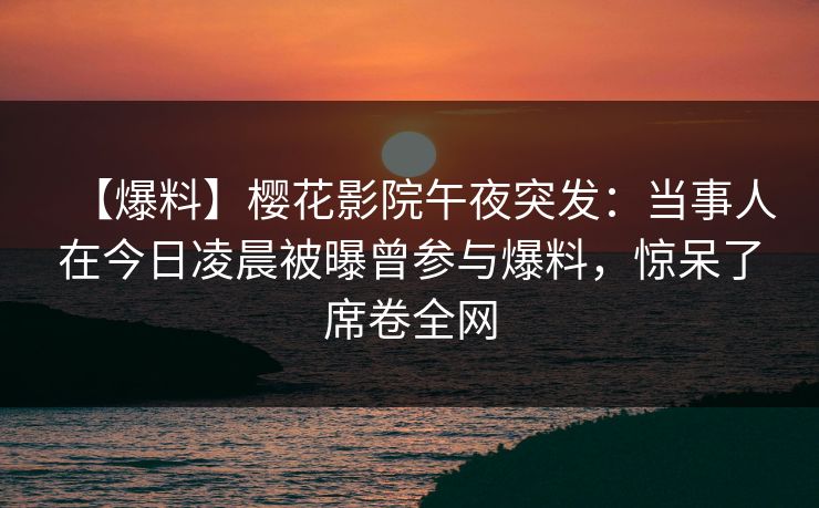 【爆料】樱花影院午夜突发：当事人在今日凌晨被曝曾参与爆料，惊呆了席卷全网