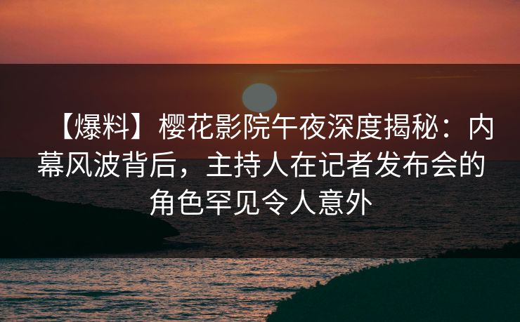【爆料】樱花影院午夜深度揭秘：内幕风波背后，主持人在记者发布会的角色罕见令人意外