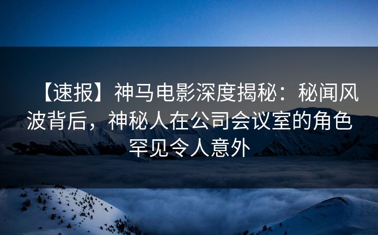 【速报】神马电影深度揭秘：秘闻风波背后，神秘人在公司会议室的角色罕见令人意外