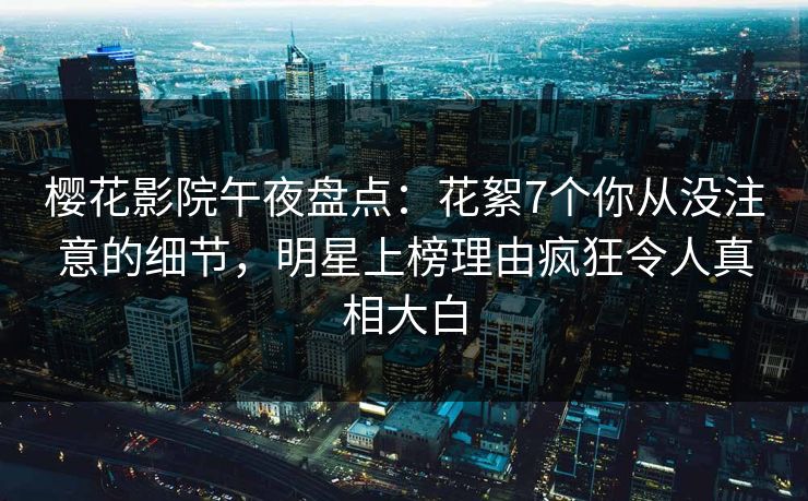 樱花影院午夜盘点：花絮7个你从没注意的细节，明星上榜理由疯狂令人真相大白
