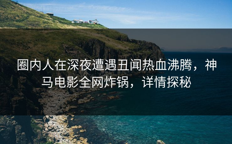 圈内人在深夜遭遇丑闻热血沸腾，神马电影全网炸锅，详情探秘