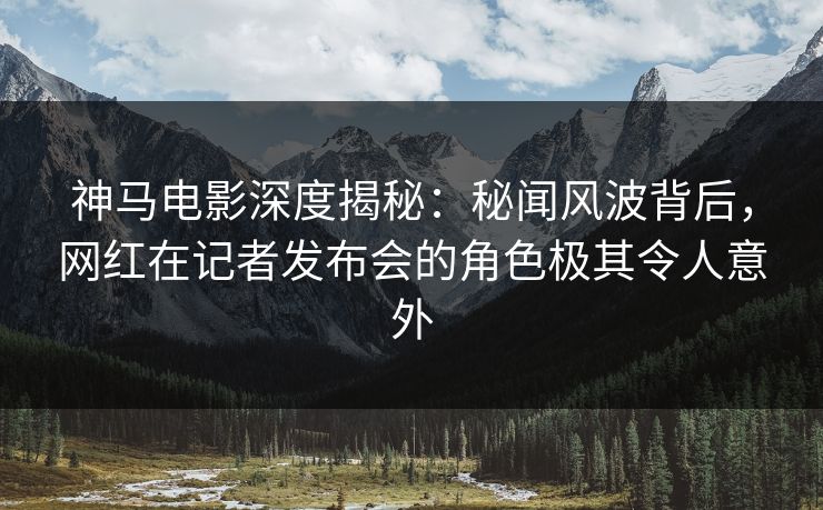 神马电影深度揭秘：秘闻风波背后，网红在记者发布会的角色极其令人意外