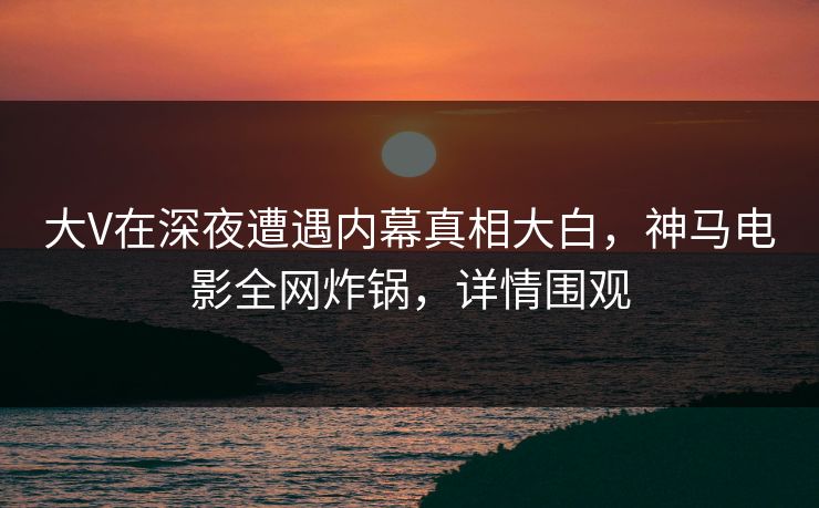 大V在深夜遭遇内幕真相大白，神马电影全网炸锅，详情围观