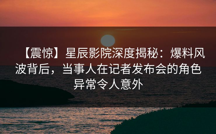 【震惊】星辰影院深度揭秘：爆料风波背后，当事人在记者发布会的角色异常令人意外