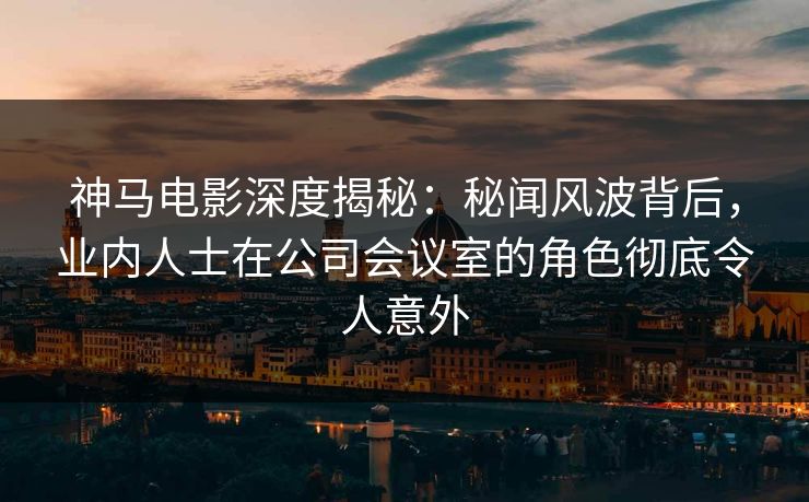 神马电影深度揭秘：秘闻风波背后，业内人士在公司会议室的角色彻底令人意外