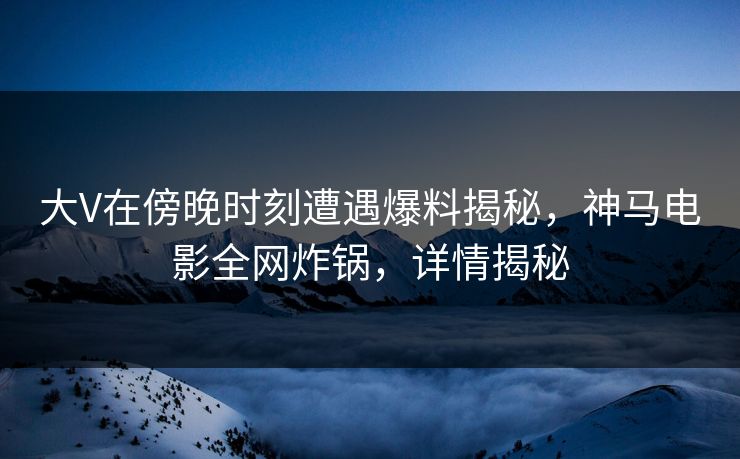 大V在傍晚时刻遭遇爆料揭秘，神马电影全网炸锅，详情揭秘
